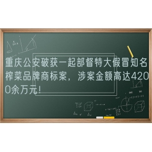 重庆公安破获一起部督特大假冒知名榨菜品牌商标案，涉案金额高达4200余万元！