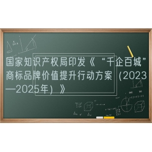 国家知识产权局印发《“千企百城”商标品牌价值提升行动方案（2023—2025年）》