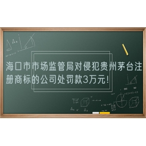 海口市市场监管局对侵犯贵州茅台注册商标的公司处罚款3万元！