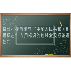 某公司擅自印有“中华人民共和国地理标志”专用标识的包装盒及标签遭处罚